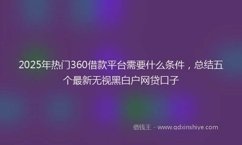 2025年热门360借款平台需要什么条件，总结五个最新无视黑白户网贷口子