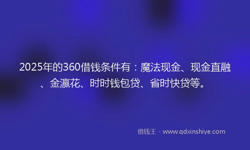 2025年的360借钱条件有：魔法现金、现金直融、金瀛花、时时钱包贷、省时快贷等。