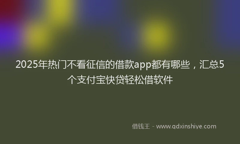 2025年热门不看征信的借款app都有哪些，汇总5个支付宝快贷轻松借软件