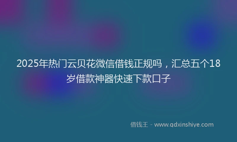 2025年热门云贝花微信借钱正规吗，汇总五个18岁借款神器快速下款口子