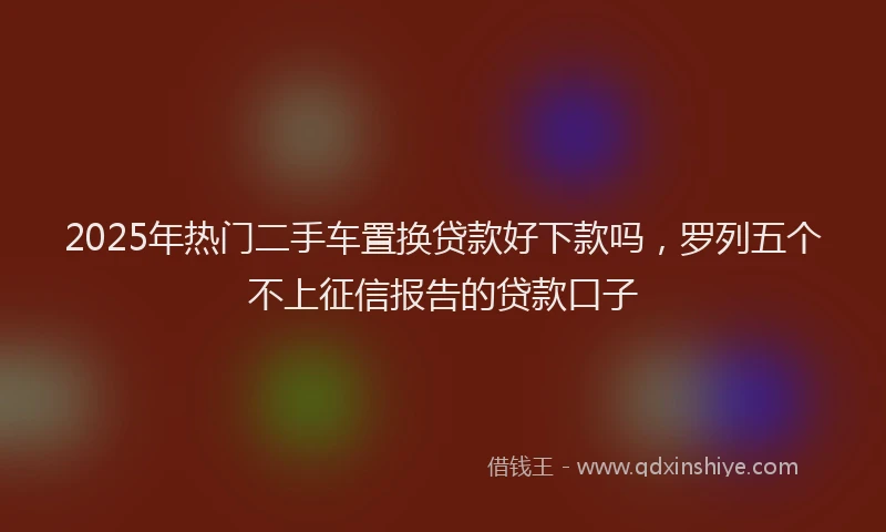 2025年热门二手车置换贷款好下款吗，罗列五个不上征信报告的贷款口子