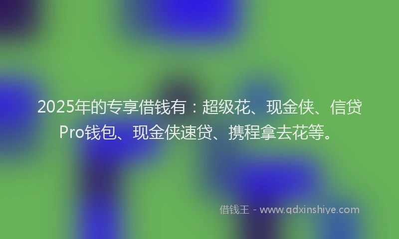 2025年的专享借钱有：超级花、现金侠、信贷Pro钱包、现金侠速贷、携程拿去花等。