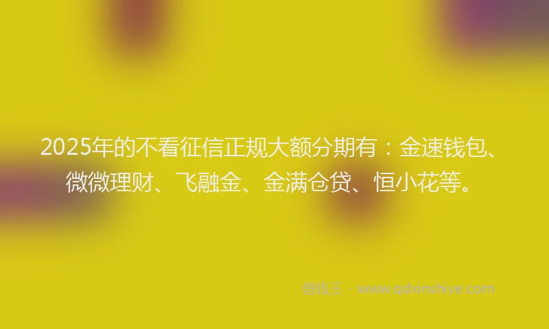 2025年的不看征信正规大额分期有：金速钱包、微微理财、飞融金、金满仓贷、恒小花等。
