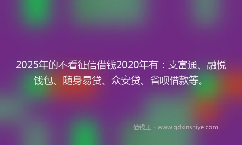 2025年的不看征信借钱2020年有：支富通、融悦钱包、随身易贷、众安贷、省呗借款等。