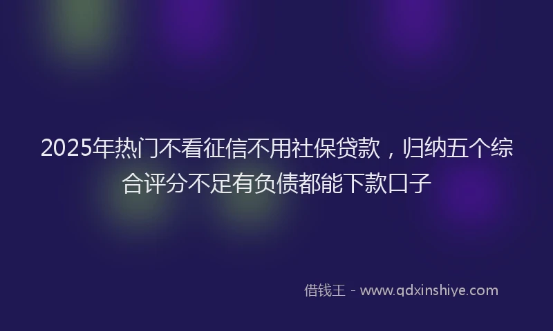 2025年热门不看征信不用社保贷款，归纳五个综合评分不足有负债都能下款口子