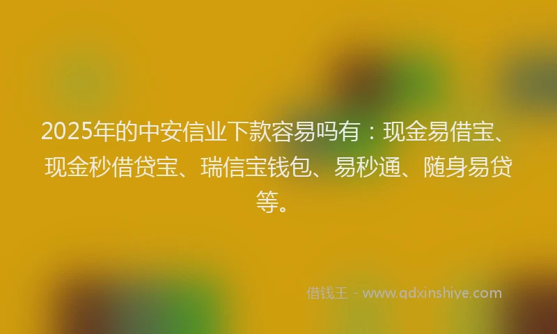 2025年的中安信业下款容易吗有：现金易借宝、现金秒借贷宝、瑞信宝钱包、易秒通、随身易贷等。