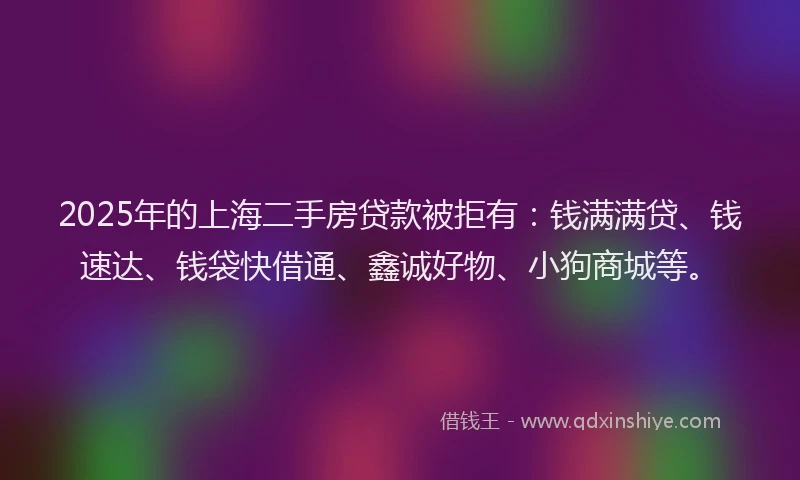 2025年的上海二手房贷款被拒有：钱满满贷、钱速达、钱袋快借通、鑫诚好物、小狗商城等。