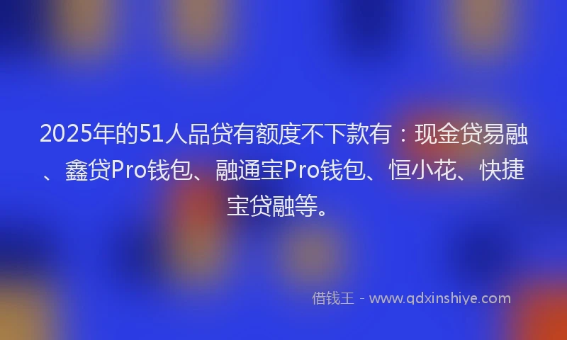 2025年的51人品贷有额度不下款有：现金贷易融、鑫贷Pro钱包、融通宝Pro钱包、恒小花、快捷宝贷融等。