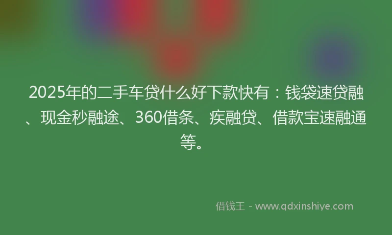 2025年的二手车贷什么好下款快有：钱袋速贷融、现金秒融途、360借条、疾融贷、借款宝速融通等。