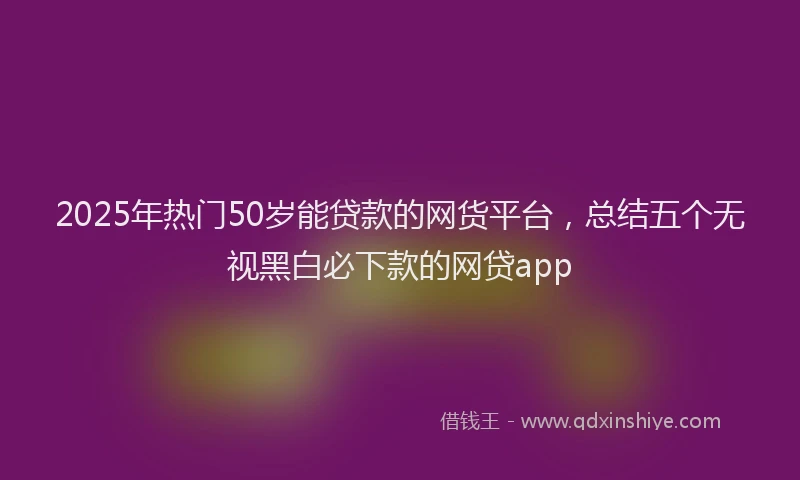 2025年热门50岁能贷款的网货平台，总结五个无视黑白必下款的网贷app
