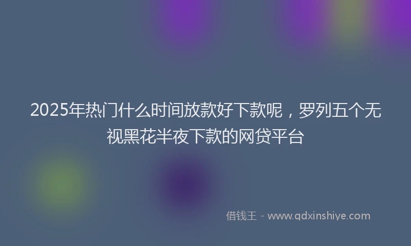 2025年热门什么时间放款好下款呢，罗列五个无视黑花半夜下款的网贷平台