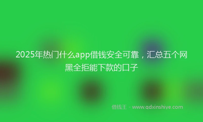 2025年热门什么app借钱安全可靠，汇总五个网黑全拒能下款的口子