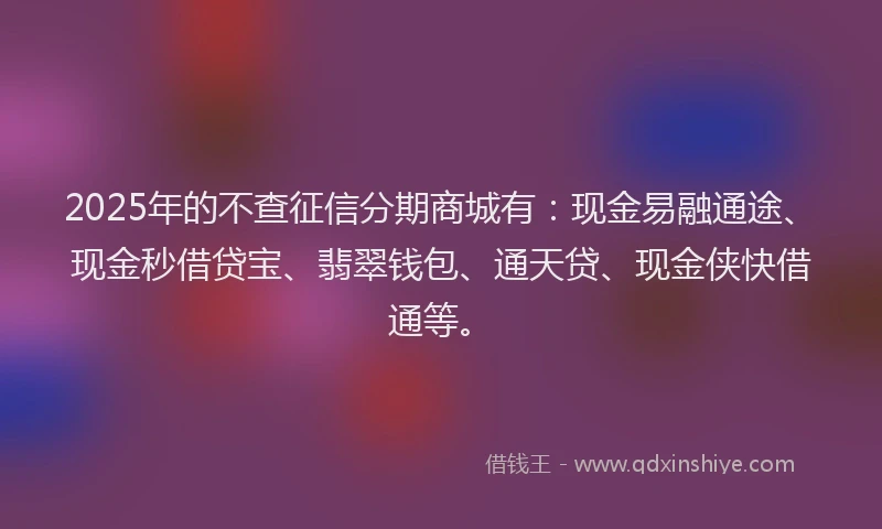 2025年的不查征信分期商城有：现金易融通途、现金秒借贷宝、翡翠钱包、通天贷、现金侠快借通等。