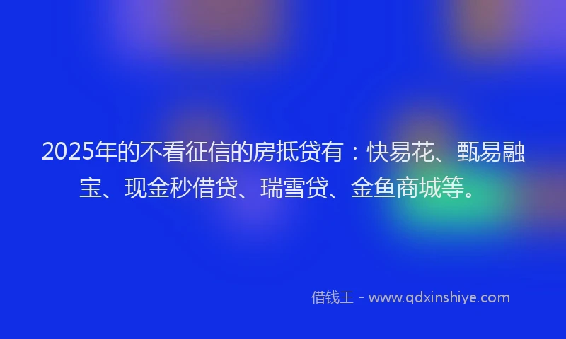 2025年的不看征信的房抵贷有：快易花、甄易融宝、现金秒借贷、瑞雪贷、金鱼商城等。