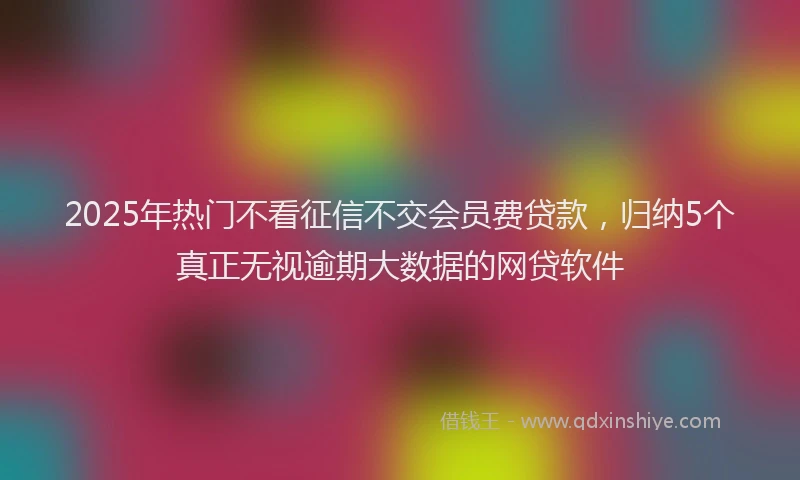 2025年热门不看征信不交会员费贷款，归纳5个真正无视逾期大数据的网贷软件