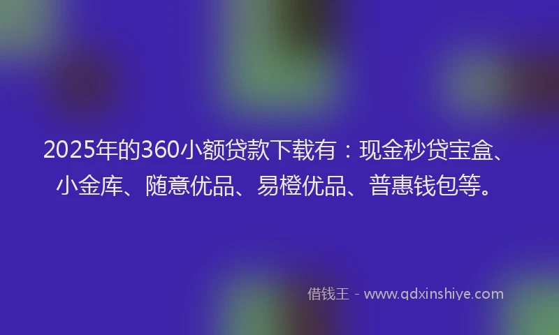 2025年的360小额贷款下载有：现金秒贷宝盒、小金库、随意优品、易橙优品、普惠钱包等。