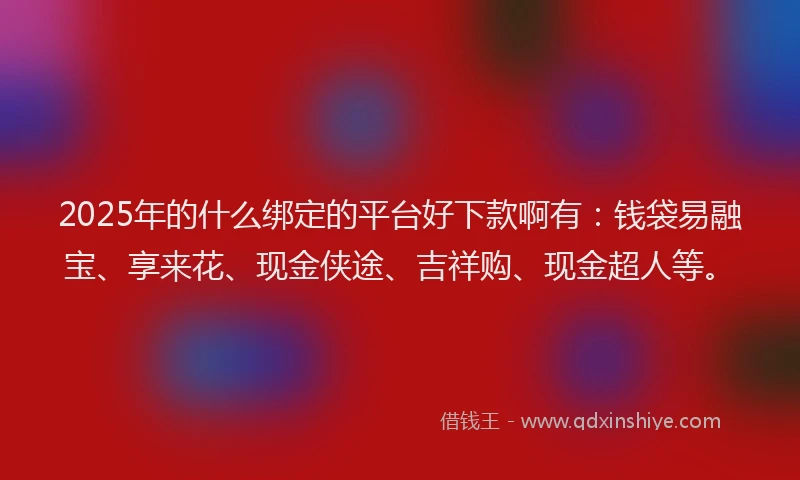 2025年的什么绑定的平台好下款啊有：钱袋易融宝、享来花、现金侠途、吉祥购、现金超人等。