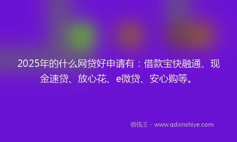 2025年的什么网贷好申请有：借款宝快融通、现金速贷、放心花、e微贷、安心购等。