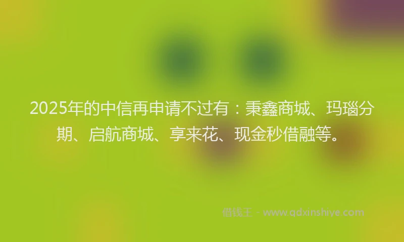 2025年的中信再申请不过有：秉鑫商城、玛瑙分期、启航商城、享来花、现金秒借融等。