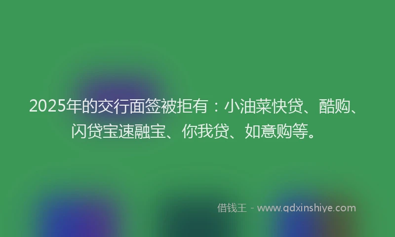 2025年的交行面签被拒有：小油菜快贷、酷购、闪贷宝速融宝、你我贷、如意购等。