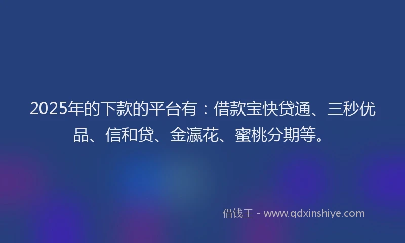 2025年的下款的平台有：借款宝快贷通、三秒优品、信和贷、金瀛花、蜜桃分期等。