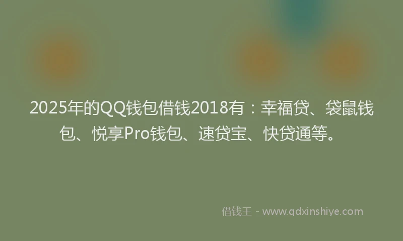 2025年的QQ钱包借钱2018有：幸福贷、袋鼠钱包、悦享Pro钱包、速贷宝、快贷通等。