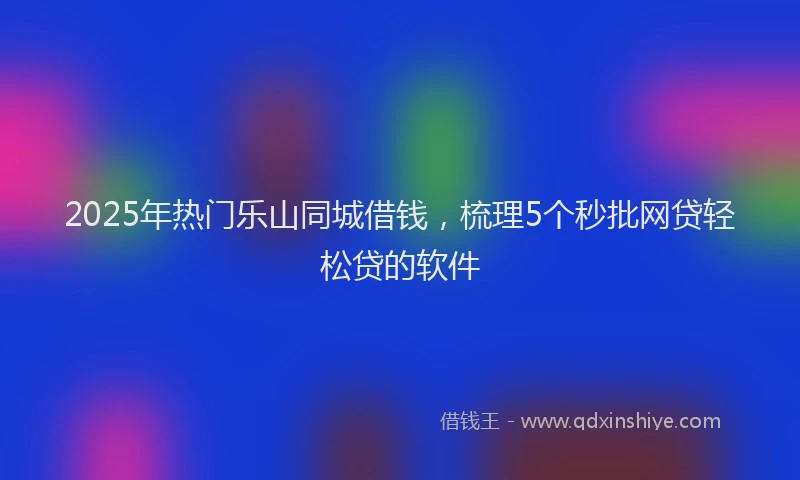 2025年热门乐山同城借钱，梳理5个秒批网贷轻松贷的软件