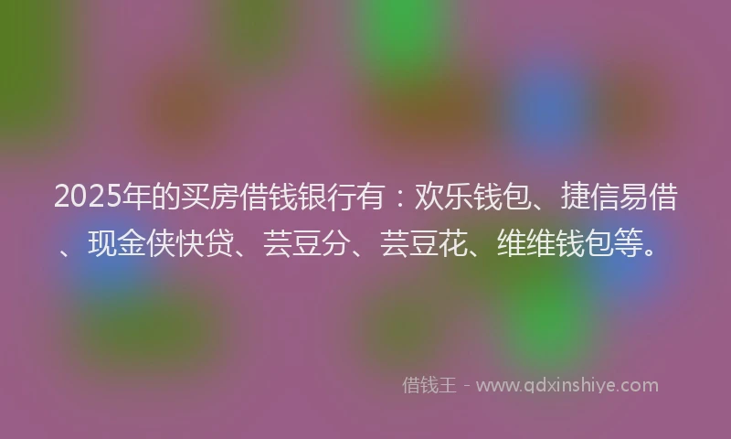 2025年的买房借钱银行有：欢乐钱包、捷信易借、现金侠快贷、芸豆分、芸豆花、维维钱包等。