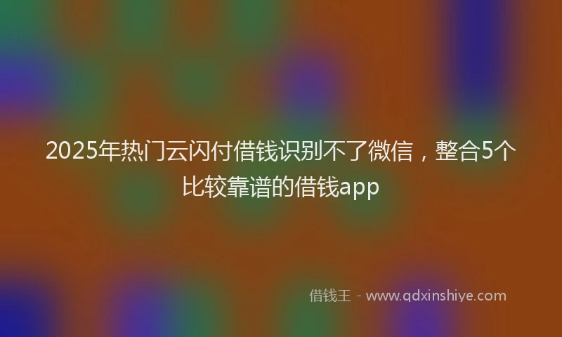2025年热门云闪付借钱识别不了微信，整合5个比较靠谱的借钱app