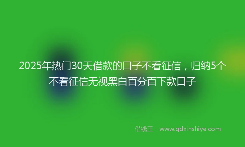 2025年热门30天借款的口子不看征信，归纳5个不看征信无视黑白百分百下款口子