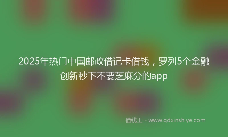 2025年热门中国邮政借记卡借钱，罗列5个金融创新秒下不要芝麻分的app