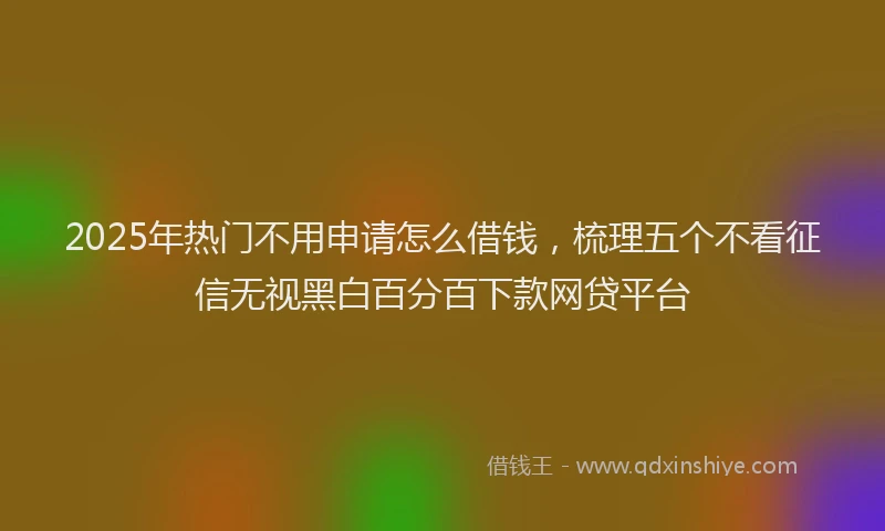 2025年热门不用申请怎么借钱，梳理五个不看征信无视黑白百分百下款网贷平台