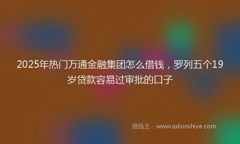 2025年热门万通金融集团怎么借钱，罗列五个19岁贷款容易过审批的口子