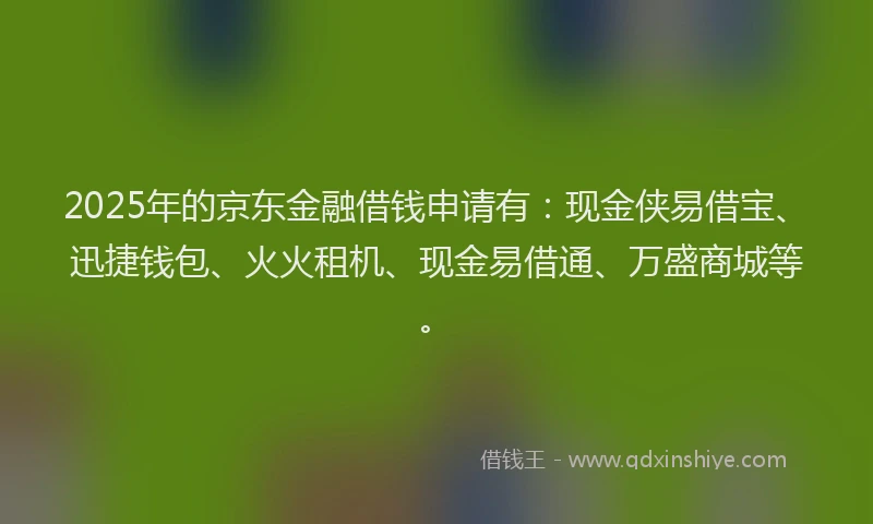 2025年的京东金融借钱申请有：现金侠易借宝、迅捷钱包、火火租机、现金易借通、万盛商城等。