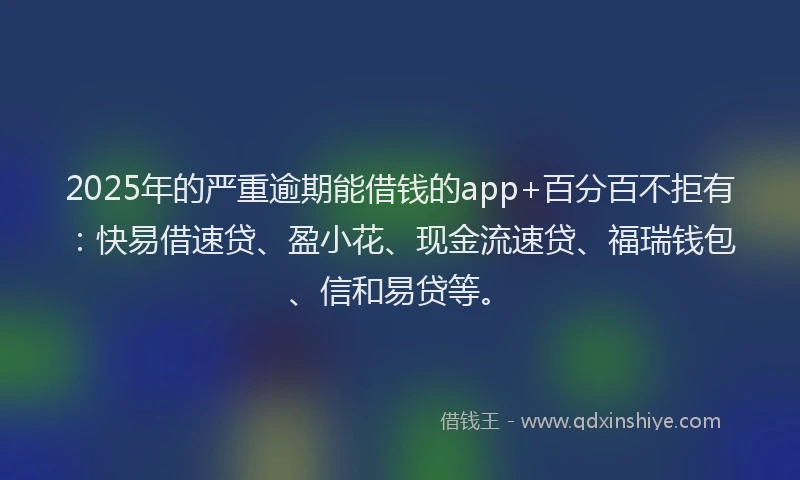 2025年的严重逾期能借钱的app+百分百不拒有：快易借速贷、盈小花、现金流速贷、福瑞钱包、信和易贷等。