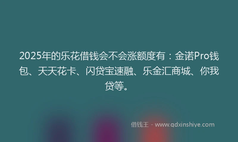 2025年的乐花借钱会不会涨额度有：金诺Pro钱包、天天花卡、闪贷宝速融、乐金汇商城、你我贷等。