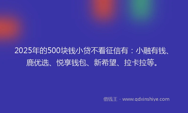 2025年的500块钱小贷不看征信有：小融有钱、鹿优选、悦享钱包、新希望、拉卡拉等。