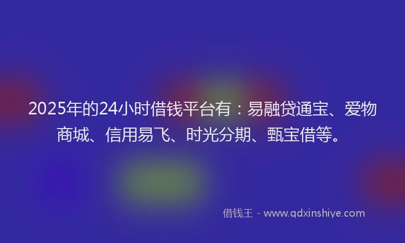 2025年的24小时借钱平台有：易融贷通宝、爱物商城、信用易飞、时光分期、甄宝借等。
