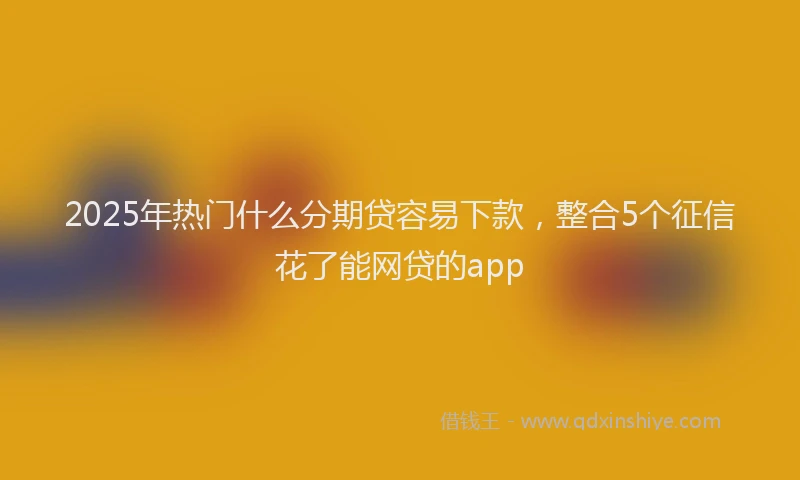 2025年热门什么分期贷容易下款，整合5个征信花了能网贷的app