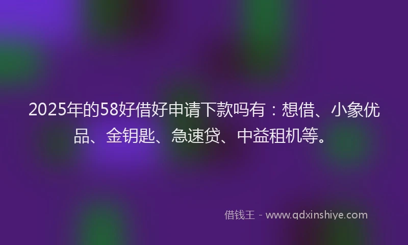 2025年的58好借好申请下款吗有：想借、小象优品、金钥匙、急速贷、中益租机等。