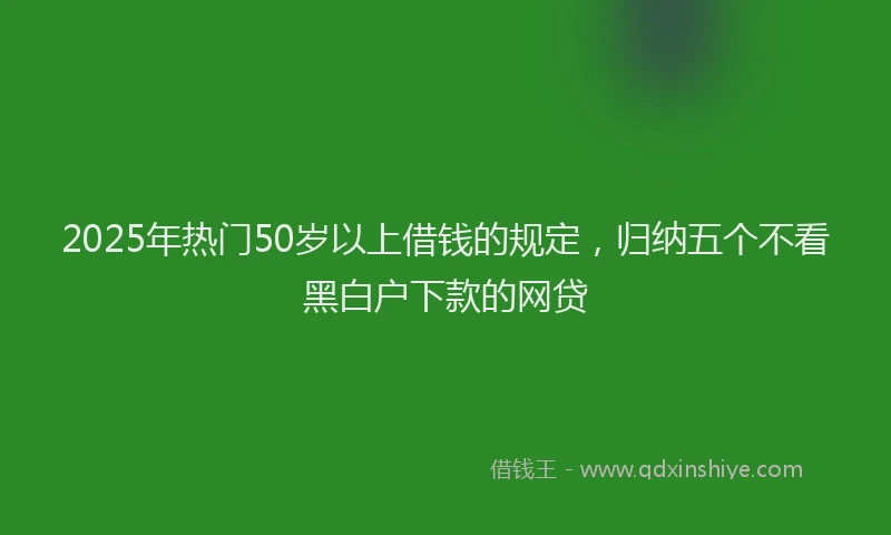 2025年热门50岁以上借钱的规定，归纳五个不看黑白户下款的网贷
