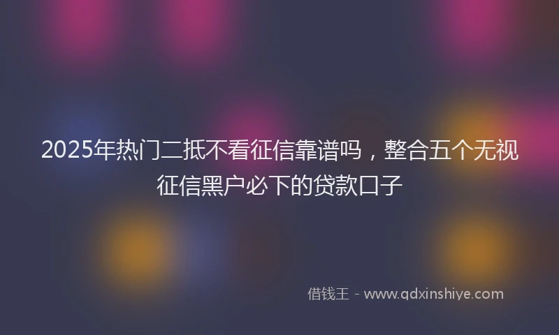 2025年热门二抵不看征信靠谱吗，整合五个无视征信黑户必下的贷款口子