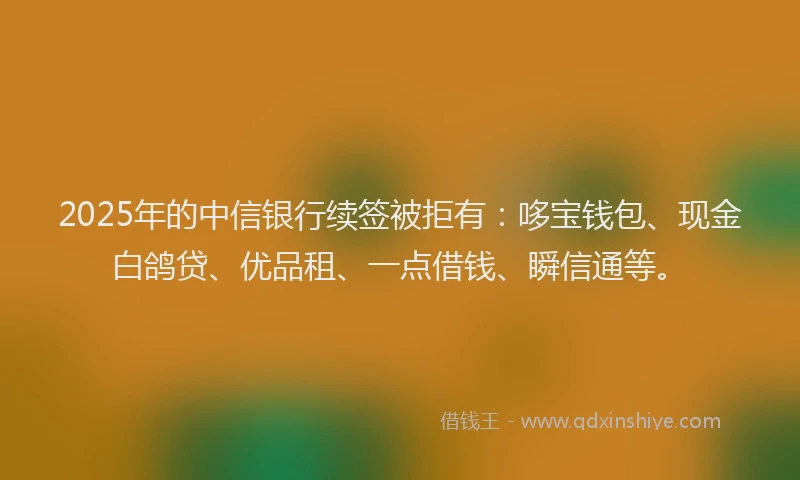 2025年的中信银行续签被拒有：哆宝钱包、现金白鸽贷、优品租、一点借钱、瞬信通等。
