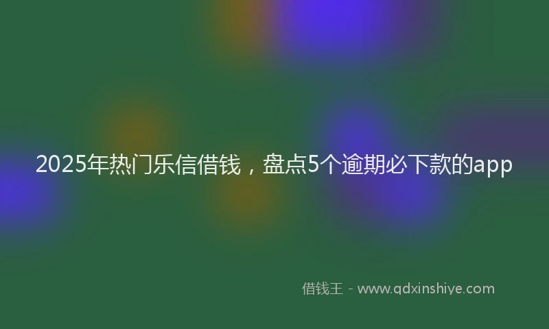 2025年热门乐信借钱，盘点5个逾期必下款的app