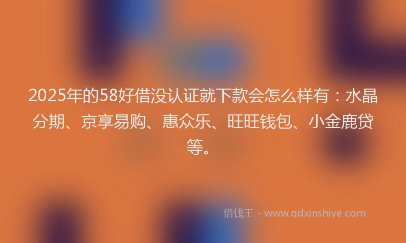 2025年的58好借没认证就下款会怎么样有：水晶分期、京享易购、惠众乐、旺旺钱包、小金鹿贷等。