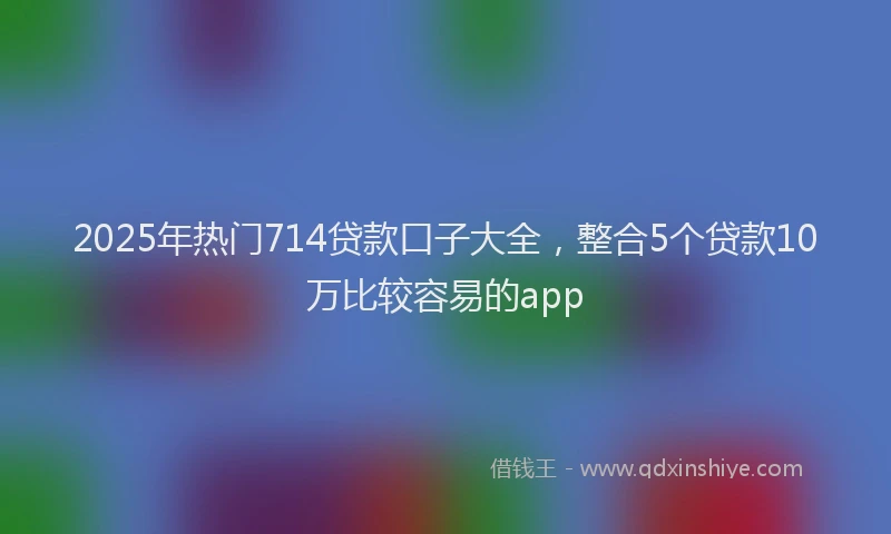 2025年热门714贷款口子大全，整合5个贷款10万比较容易的app