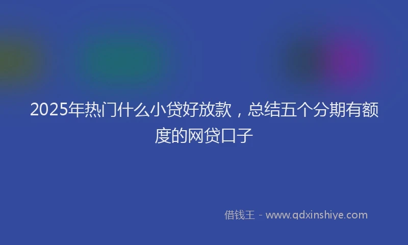 2025年热门什么小贷好放款，总结五个分期有额度的网贷口子