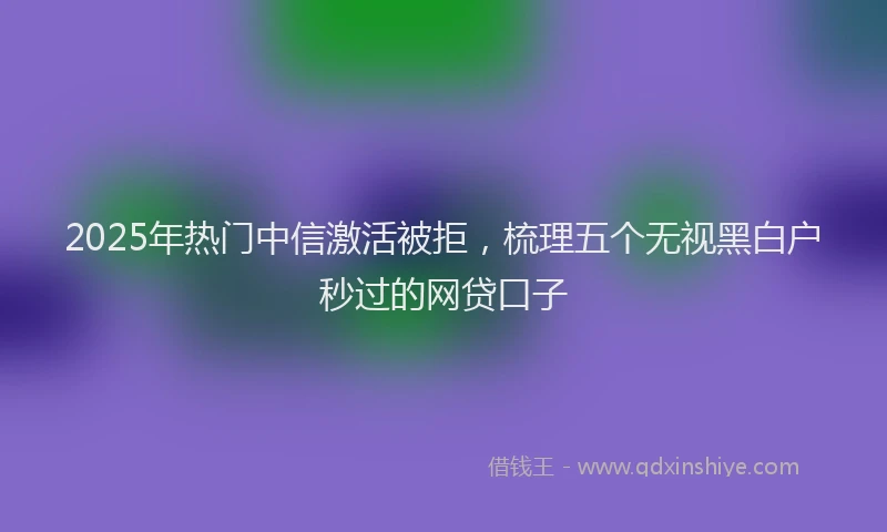 2025年热门中信激活被拒，梳理五个无视黑白户秒过的网贷口子