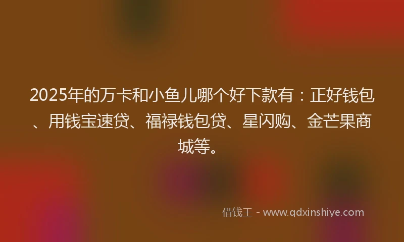 2025年的万卡和小鱼儿哪个好下款有：正好钱包、用钱宝速贷、福禄钱包贷、星闪购、金芒果商城等。