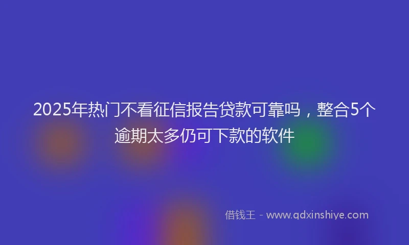 2025年热门不看征信报告贷款可靠吗，整合5个逾期太多仍可下款的软件